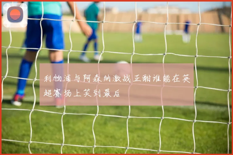 利物浦与阿森纳激战正酣谁能在英超赛场上笑到最后