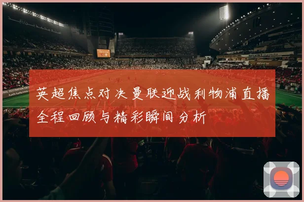 英超焦点对决曼联迎战利物浦直播全程回顾与精彩瞬间分析