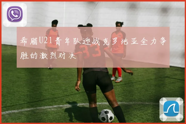 希腊U21青年队迎战克罗地亚全力争胜的激烈对决