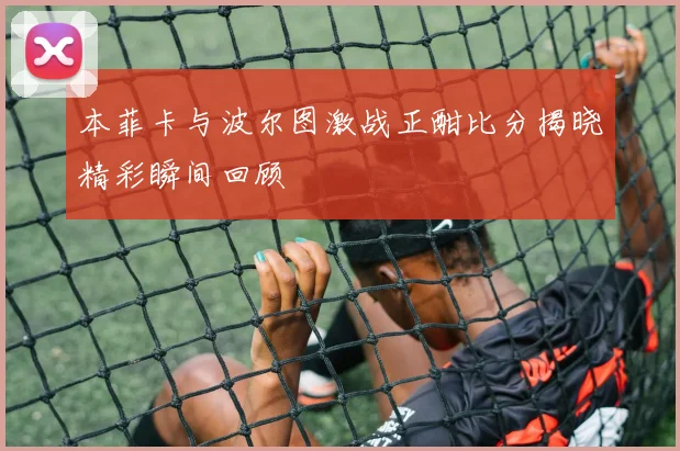 本菲卡与波尔图激战正酣比分揭晓精彩瞬间回顾