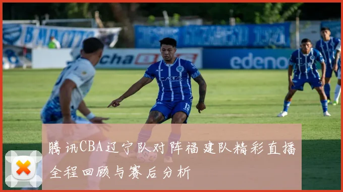 腾讯CBA辽宁队对阵福建队精彩直播全程回顾与赛后分析