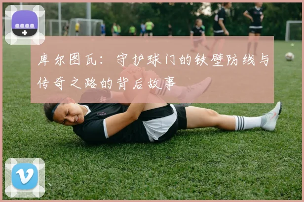 库尔图瓦：守护球门的铁壁防线与传奇之路的背后故事
