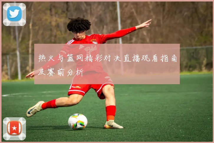 热火与篮网精彩对决直播观看指南及赛前分析